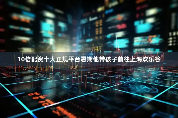10倍配资十大正规平台暑期他带孩子前往上海欢乐谷