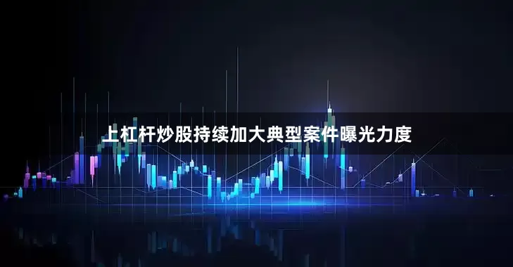 上杠杆炒股持续加大典型案件曝光力度