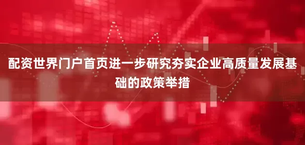 配资世界门户首页进一步研究夯实企业高质量发展基础的政策举措